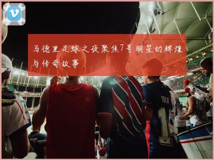 马德里足球之夜聚焦7号明星的辉煌与传奇故事