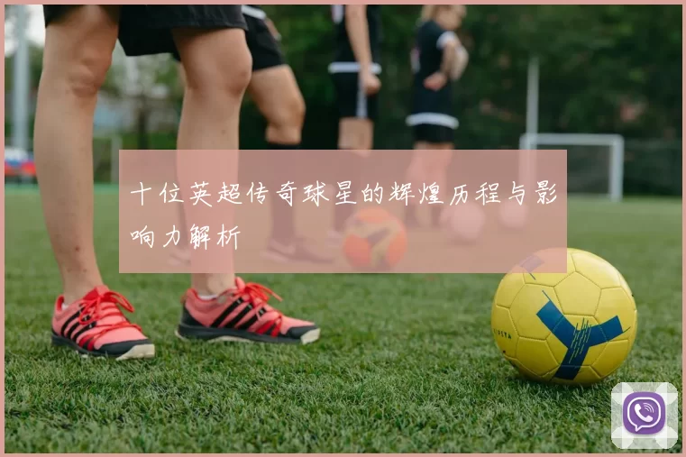 十位英超传奇球星的辉煌历程与影响力解析