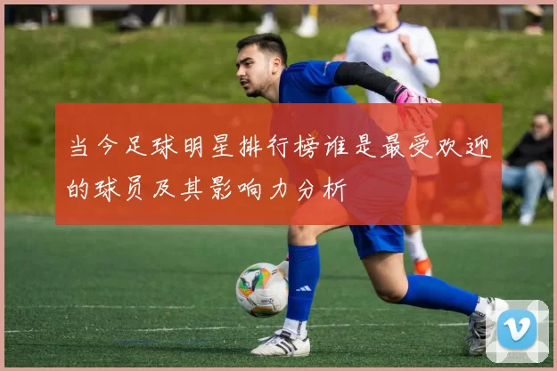 当今足球明星排行榜谁是最受欢迎的球员及其影响力分析