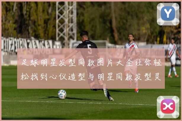 足球明星发型同款图片大全让你轻松找到心仪造型与明星同款发型灵感