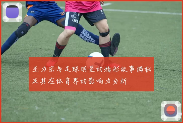 王力宏与足球明星的精彩故事揭秘及其在体育界的影响力分析