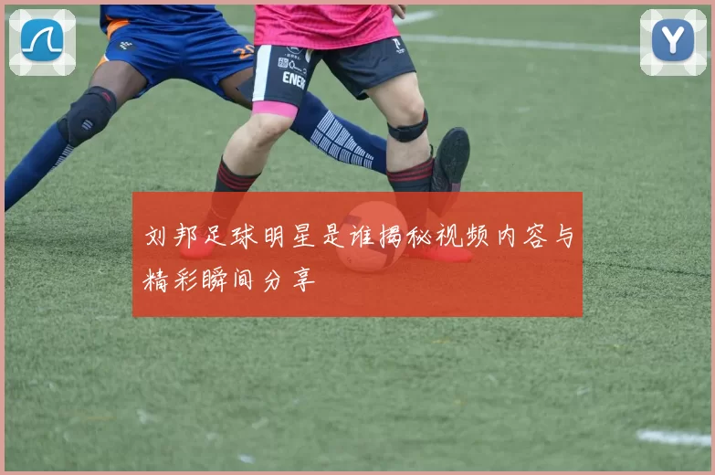 刘邦足球明星是谁揭秘视频内容与精彩瞬间分享