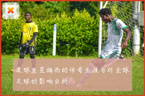 足球巨星梅西的传奇生涯与对全球足球的影响分析