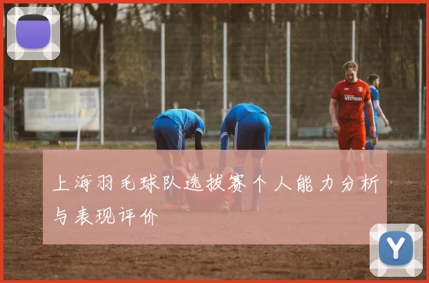 上海羽毛球队选拔赛个人能力分析与表现评价