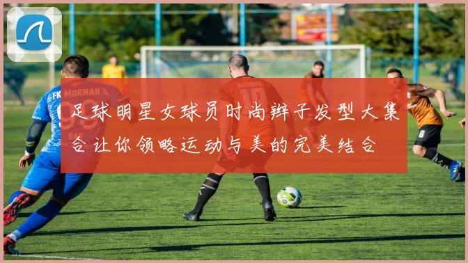 足球明星女球员时尚辫子发型大集合让你领略运动与美的完美结合