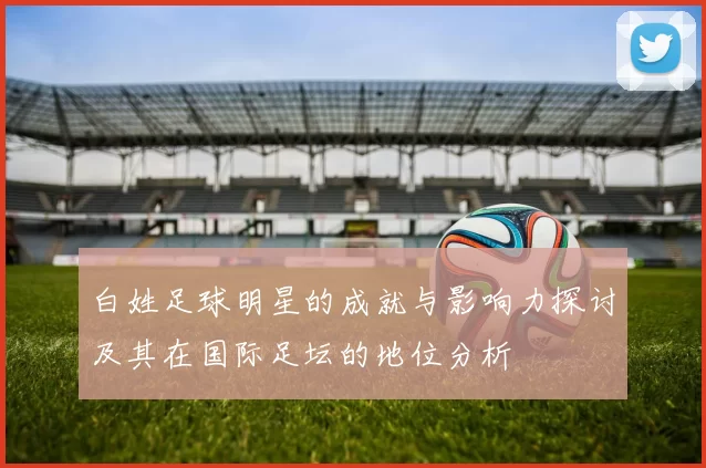 白姓足球明星的成就与影响力探讨及其在国际足坛的地位分析