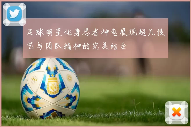 足球明星化身忍者神龟展现超凡技艺与团队精神的完美结合