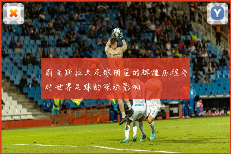 前南斯拉夫足球明星的辉煌历程与对世界足球的深远影响
