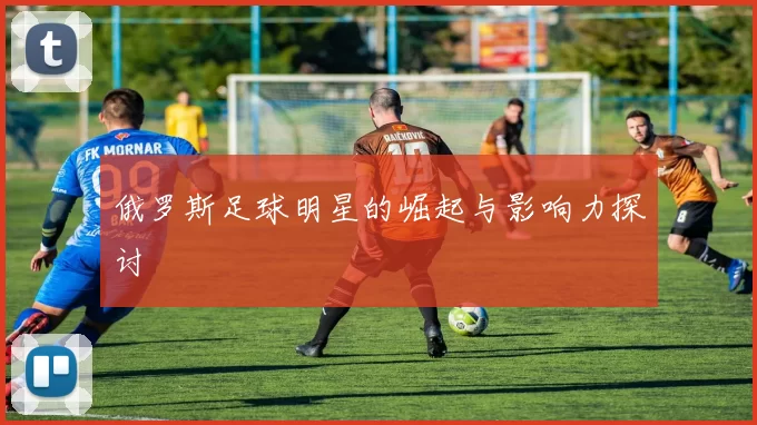 俄罗斯足球明星的崛起与影响力探讨