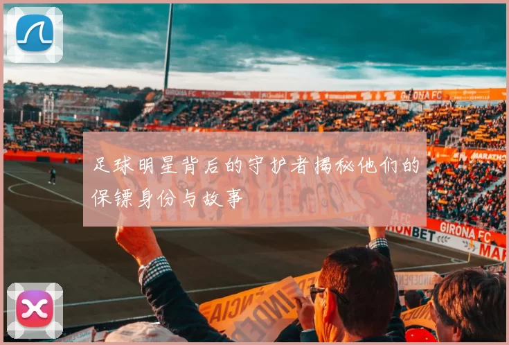 足球明星背后的守护者揭秘他们的保镖身份与故事